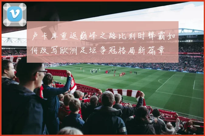 卢卡库重返巅峰之路比利时锋霸如何改写欧洲足坛争冠格局新篇章