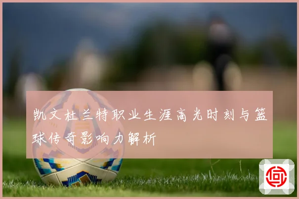 凯文杜兰特职业生涯高光时刻与篮球传奇影响力解析