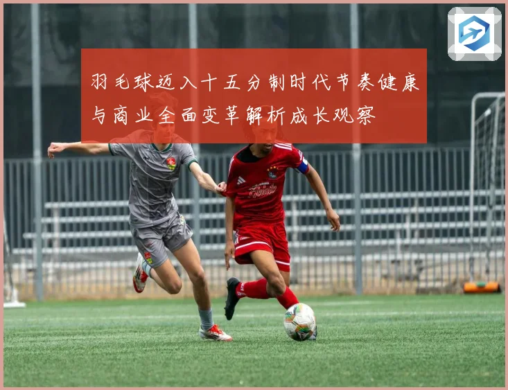 羽毛球迈入十五分制时代节奏健康与商业全面变革解析成长观察