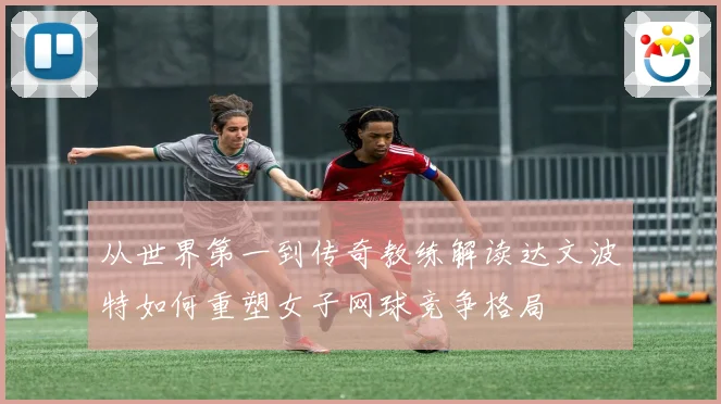从世界第一到传奇教练解读达文波特如何重塑女子网球竞争格局