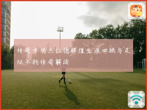 传奇中场杰拉德辉煌生涯回顾与足坛不朽传奇解读