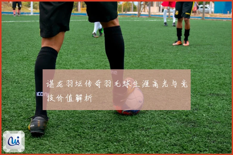 谌龙羽坛传奇羽毛球生涯高光与竞技价值解析
