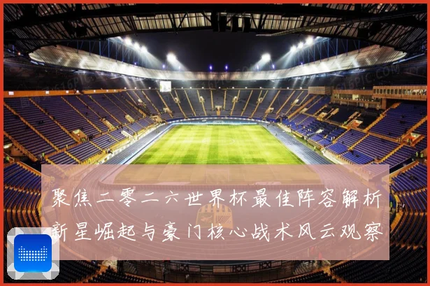 聚焦二零二六世界杯最佳阵容解析新星崛起与豪门核心战术风云观察数据研判