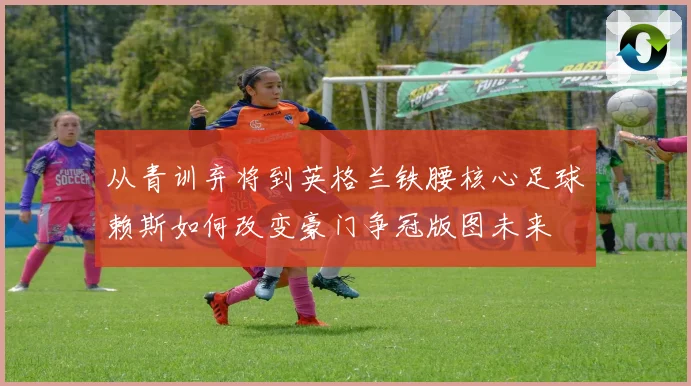 从青训弃将到英格兰铁腰核心足球赖斯如何改变豪门争冠版图未来