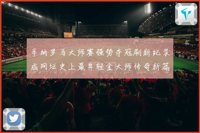 辛纳罗马大师赛强势夺冠刷新纪录成网坛史上最年轻金大师传奇新篇赛场观察