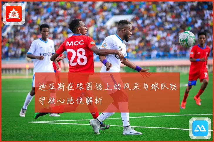 迪亚斯在绿茵场上的风采与球队防守核心地位解析