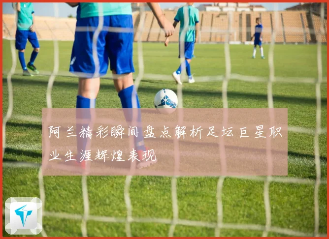 阿兰精彩瞬间盘点解析足坛巨星职业生涯辉煌表现
