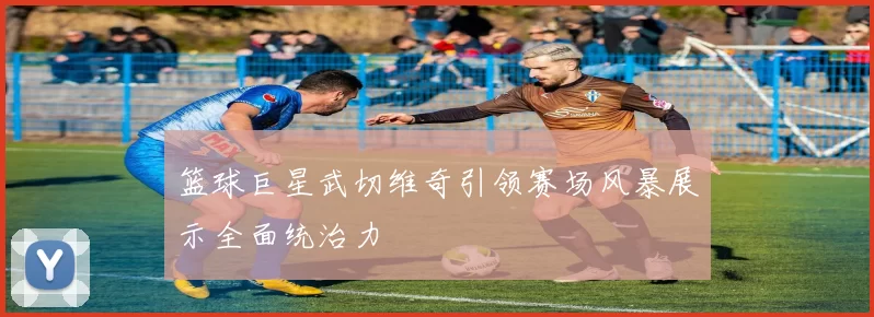 篮球巨星武切维奇引领赛场风暴展示全面统治力