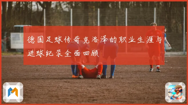 德国足球传奇克洛泽的职业生涯与进球纪录全面回顾