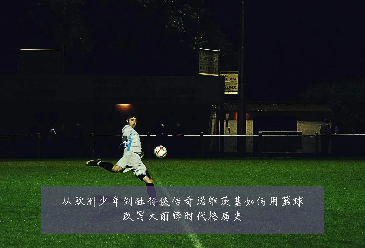 从欧洲少年到独行侠传奇诺维茨基如何用篮球改写大前锋时代格局史
