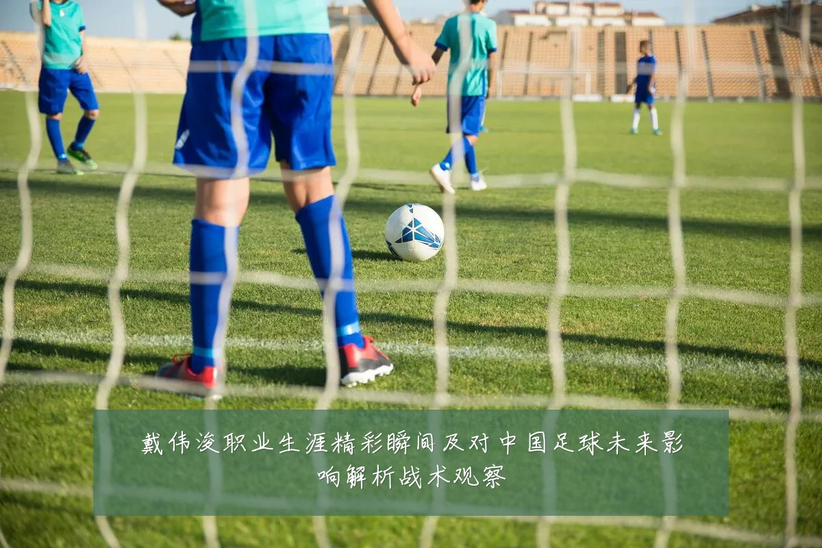 戴伟浚职业生涯精彩瞬间及对中国足球未来影响解析战术观察